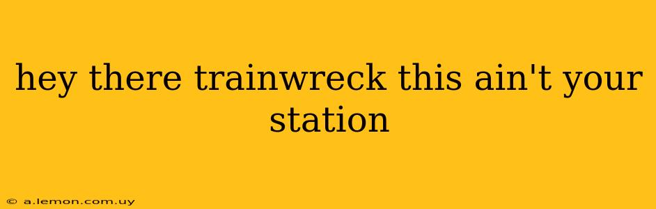 hey there trainwreck this ain't your station