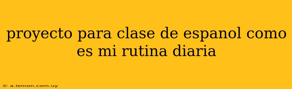 proyecto para clase de espanol como es mi rutina diaria