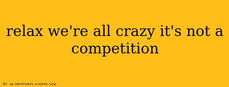 relax we're all crazy it's not a competition