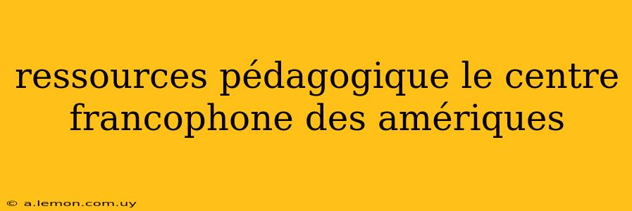 ressources pédagogique le centre francophone des amériques