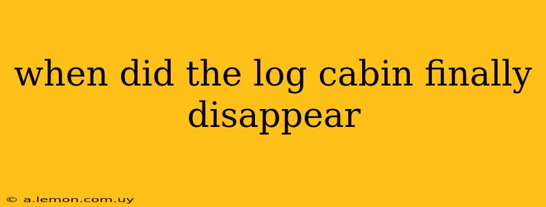 when did the log cabin finally disappear